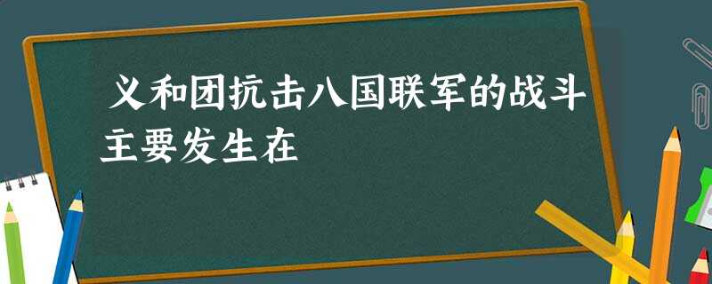 义和团抗击八国联军的战斗主要发生在 义和团抗击八国联军的战斗主要发生在