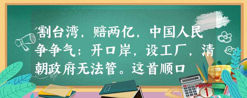 割台湾,赔两亿,中国人民争争气;开口岸,设工厂,清朝政府无法管。这首顺口 割台湾,赔两亿,中国人民争争气;开口岸,设工厂,清朝政府无法管。这首顺口