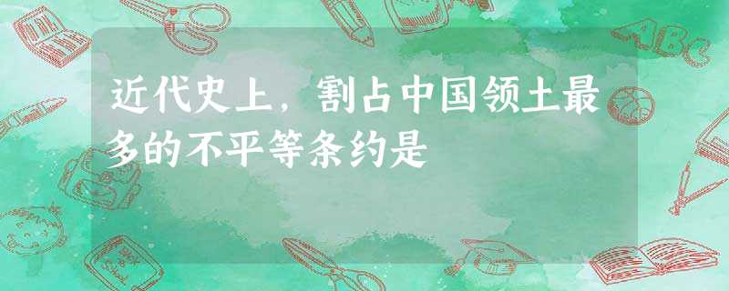 近代史上,割占中国领土最多的不平等条约是 近代史上,割占中国领土最多的不平等条约是