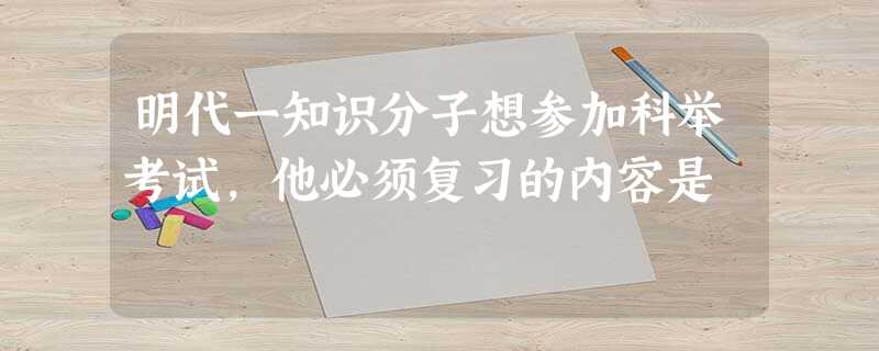 明代一知识分子想参加科举考试,他必须复习的内容是 明代一知识分子想参加科举考试,他必须复习的内容是