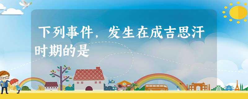 下列事件,发生在成吉思汗时期的是 下列事件,发生在成吉思汗时期的是