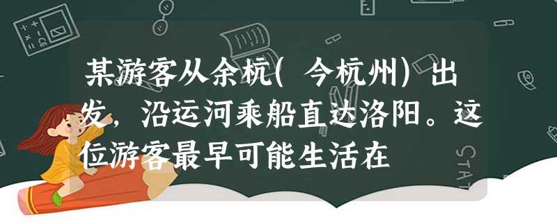 某游客从余杭(今杭州)出发,沿运河乘船直达洛阳。这位游客最早可能生活在 某游客从余杭(今杭州)出发,沿运河乘船直达洛阳。这位游客最早可能生活在