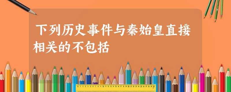 下列历史事件与秦始皇直接相关的不包括 下列历史事件与秦始皇直接相关的不包括