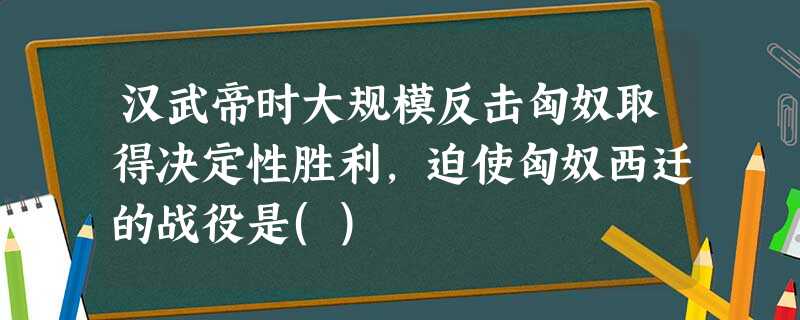 汉武帝时大规模反击匈奴取得决定性胜利,迫使匈奴西迁的战役是() 汉武帝时大规模反击匈奴取得决定性胜利,迫使匈奴西迁的战役是()