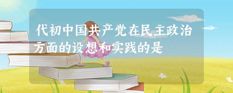 代初中国共产党在民主政治方面的设想和实践的是 代初中国共产党在民主政治方面的设想和实践的是