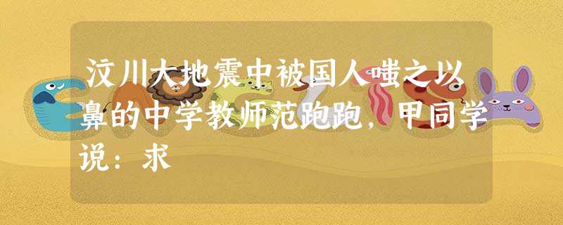 汶川大地震中被国人嗤之以鼻的中学教师范跑跑,甲同学说:求 汶川大地震中被国人嗤之以鼻的中学教师范跑跑,甲同学说:求