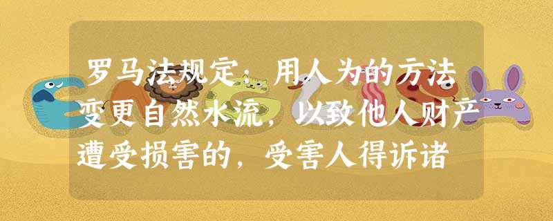 罗马法规定:用人为的方法变更自然水流,以致他人财产遭受损害的,受害人得诉诸 罗马法规定:用人为的方法变更自然水流,以致他人财产遭受损害的,受害人得诉诸