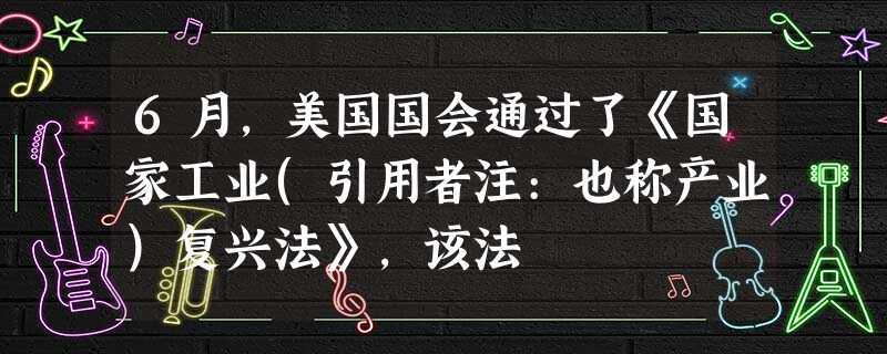 6月,美国国会通过了《国家工业(引用者注:也称产业)复兴法》,该法 6月,美国国会通过了《国家工业(引用者注:也称产业)复兴法》,该法
