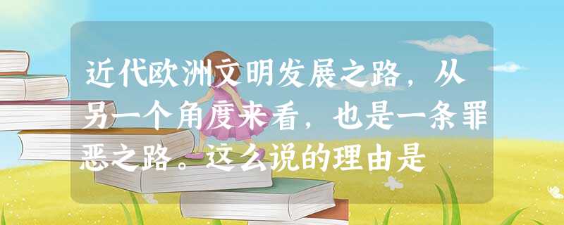 近代欧洲文明发展之路,从另一个角度来看,也是一条罪恶之路。这么说的理由是 近代欧洲文明发展之路,从另一个角度来看,也是一条罪恶之路。这么说的理由是