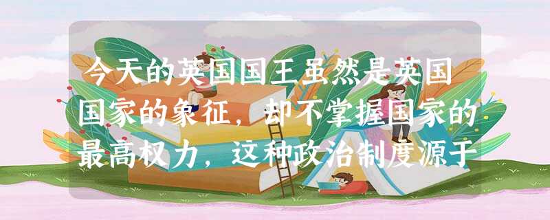 今天的英国国王虽然是英国国家的象征,却不掌握国家的最高权力,这种政治制度源于 今天的英国国王虽然是英国国家的象征,却不掌握国家的最高权力,这种政治制度源于