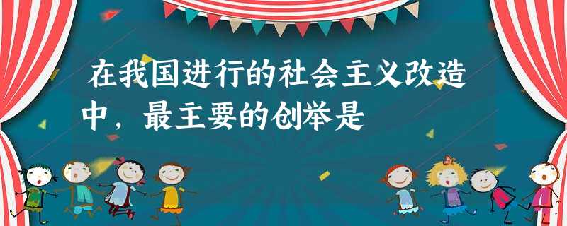 在我国进行的社会主义改造中,最主要的创举是 在我国进行的社会主义改造中,最主要的创举是