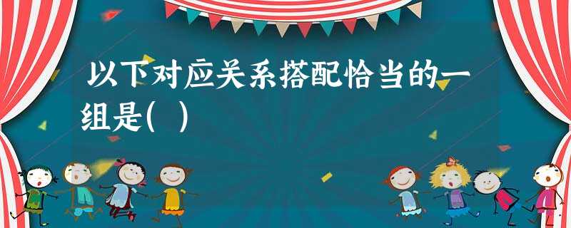 以下对应关系搭配恰当的一组是() 以下对应关系搭配恰当的一组是()
