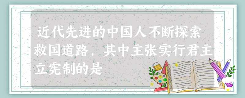 近代先进的中国人不断探索救国道路,其中主张实行君主立宪制的是 近代先进的中国人不断探索救国道路,其中主张实行君主立宪制的是