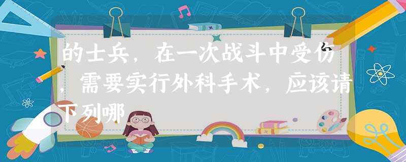 的士兵,在一次战斗中受伤,需要实行外科手术,应该请下列哪 的士兵,在一次战斗中受伤,需要实行外科手术,应该请下列哪