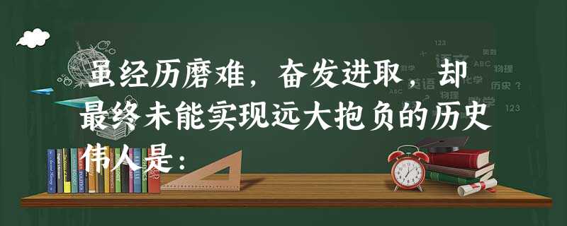 虽经历磨难,奋发进取,却最终未能实现远大抱负的历史伟人是: 虽经历磨难,奋发进取,却最终未能实现远大抱负的历史伟人是: