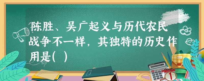 陈胜、吴广起义与历代农民战争不一样,其独特的历史作用是() 陈胜、吴广起义与历代农民战争不一样,其独特的历史作用是()