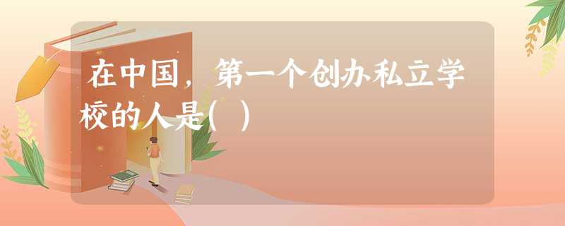 在中国,第一个创办私立学校的人是() 在中国,第一个创办私立学校的人是()