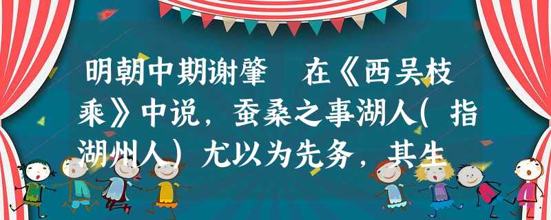 明朝中期谢肇淛在《西吴枝乘》中说,蚕桑之事湖人(指湖州人)尤以为先务,其生 明朝中期谢肇淛在《西吴枝乘》中说,蚕桑之事湖人(指湖州人)尤以为先务,其生