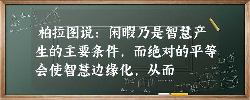 柏拉图说:闲暇乃是智慧产生的主要条件,而绝对的平等会使智慧边缘化,从而 柏拉图说:闲暇乃是智慧产生的主要条件,而绝对的平等会使智慧边缘化,从而