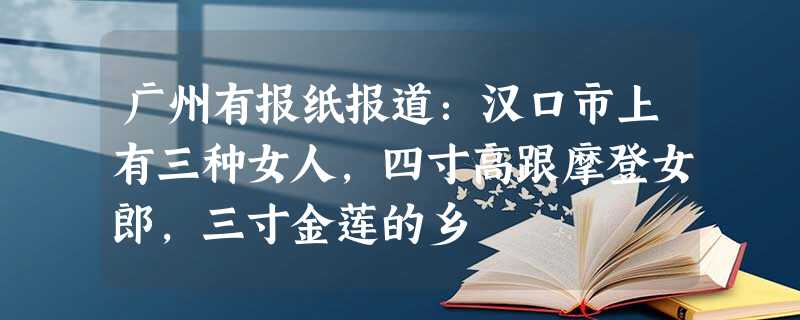 广州有报纸报道:汉口市上有三种女人,四寸高跟摩登女郎,三寸金莲的乡 广州有报纸报道:汉口市上有三种女人,四寸高跟摩登女郎,三寸金莲的乡