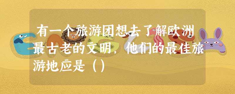 有一个旅游团想去了解欧洲最古老的文明,他们的最佳旅游地应是() 有一个旅游团想去了解欧洲最古老的文明,他们的最佳旅游地应是()