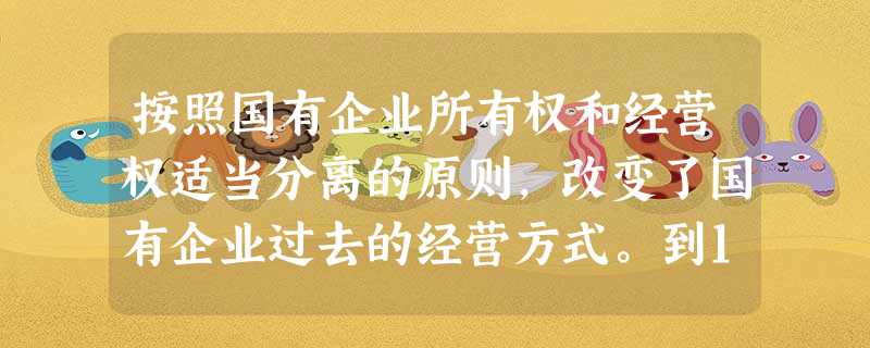 按照国有企业所有权和经营权适当分离的原则,改变了国有企业过去的经营方式。到1 按照国有企业所有权和经营权适当分离的原则,改变了国有企业过去的经营方式。到1