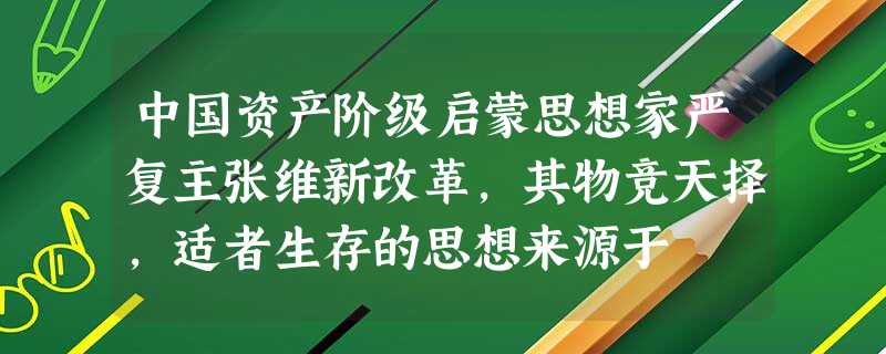 中国资产阶级启蒙思想家严复主张维新改革,其物竞天择,适者生存的思想来源于 中国资产阶级启蒙思想家严复主张维新改革,其物竞天择,适者生存的思想来源于