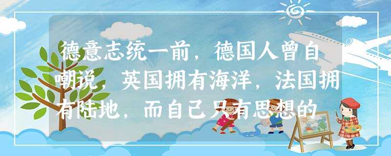 德意志统一前,德国人曾自嘲说,英国拥有海洋,法国拥有陆地,而自己只有思想的 德意志统一前,德国人曾自嘲说,英国拥有海洋,法国拥有陆地,而自己只有思想的