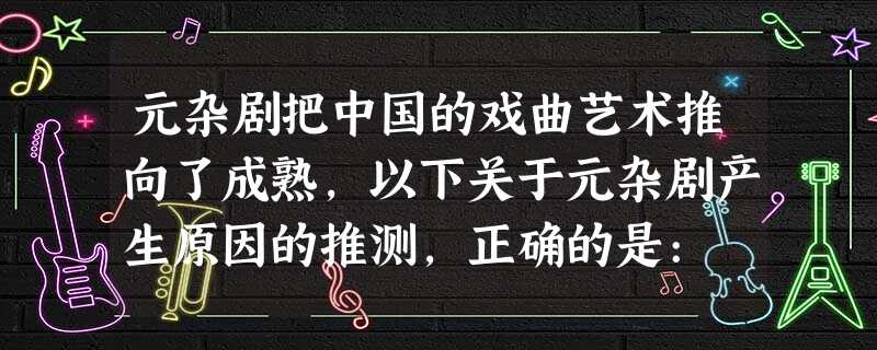 元杂剧把中国的戏曲艺术推向了成熟,以下关于元杂剧产生原因的推测,正确的是: 元杂剧把中国的戏曲艺术推向了成熟,以下关于元杂剧产生原因的推测,正确的是: