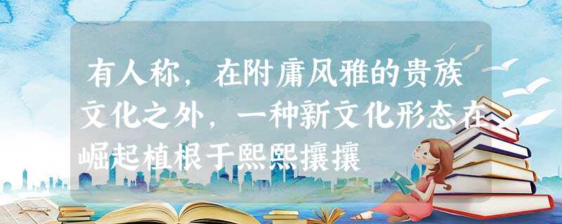 有人称,在附庸风雅的贵族文化之外,一种新文化形态在崛起植根于熙熙攘攘 有人称,在附庸风雅的贵族文化之外,一种新文化形态在崛起植根于熙熙攘攘
