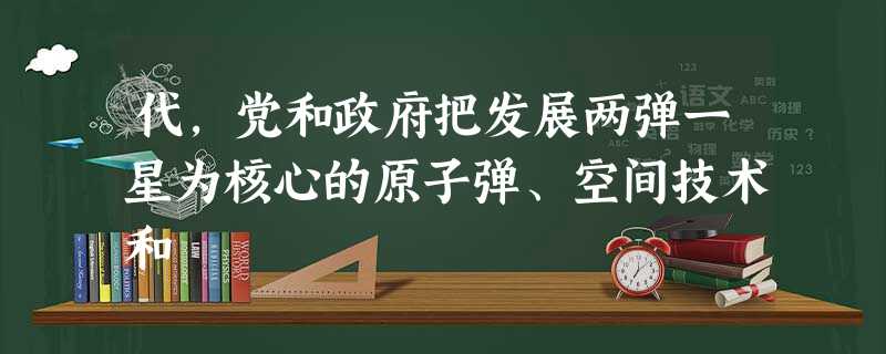 代,党和政府把发展两弹一星为核心的原子弹、空间技术和 代,党和政府把发展两弹一星为核心的原子弹、空间技术和