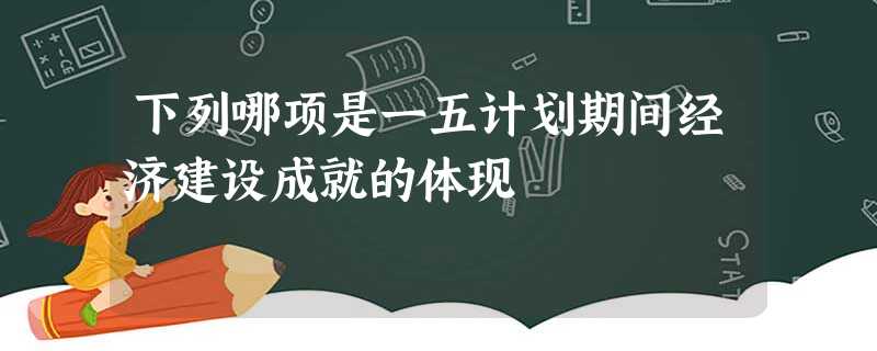 下列哪项是一五计划期间经济建设成就的体现 下列哪项是一五计划期间经济建设成就的体现