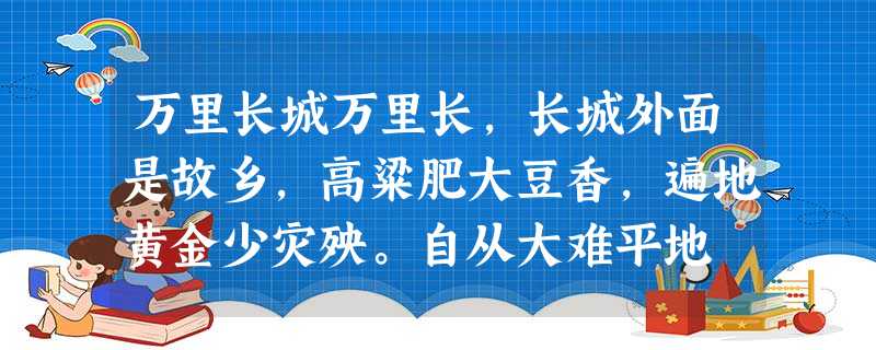 万里长城万里长,长城外面是故乡,高粱肥大豆香,遍地黄金少灾殃。自从大难平地 万里长城万里长,长城外面是故乡,高粱肥大豆香,遍地黄金少灾殃。自从大难平地