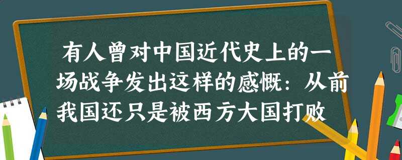 有人曾对中国近代史上的一场战争发出这样的感慨:从前我国还只是被西方大国打败 有人曾对中国近代史上的一场战争发出这样的感慨:从前我国还只是被西方大国打败