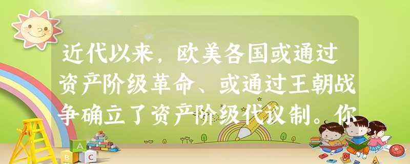 近代以来,欧美各国或通过资产阶级革命、或通过王朝战争确立了资产阶级代议制。你 近代以来,欧美各国或通过资产阶级革命、或通过王朝战争确立了资产阶级代议制。你