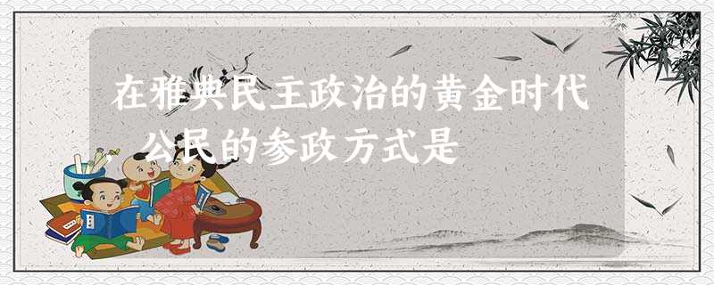 在雅典民主政治的黄金时代,公民的参政方式是 在雅典民主政治的黄金时代,公民的参政方式是