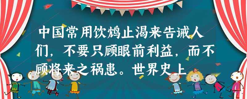 中国常用饮鸩止渴来告诫人们,不要只顾眼前利益,而不顾将来之祸患。世界史上 中国常用饮鸩止渴来告诫人们,不要只顾眼前利益,而不顾将来之祸患。世界史上