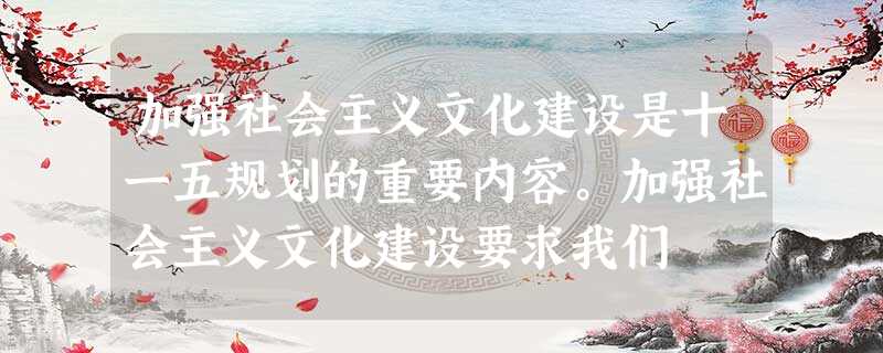 加强社会主义文化建设是十一五规划的重要内容。加强社会主义文化建设要求我们 加强社会主义文化建设是十一五规划的重要内容。加强社会主义文化建设要求我们