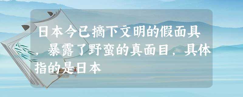 日本今已摘下文明的假面具,暴露了野蛮的真面目,具体指的是日本 日本今已摘下文明的假面具,暴露了野蛮的真面目,具体指的是日本