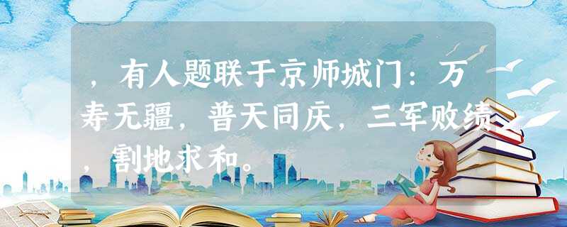 ,有人题联于京师城门:万寿无疆,普天同庆,三军败绩,割地求和。 ,有人题联于京师城门:万寿无疆,普天同庆,三军败绩,割地求和。