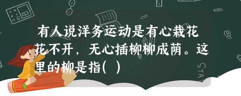 有人说洋务运动是有心栽花花不开,无心插柳柳成荫。这里的柳是指() 有人说洋务运动是有心栽花花不开,无心插柳柳成荫。这里的柳是指()