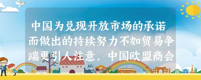 中国为兑现开放市场的承诺而做出的持续努力不如贸易争端更引人注意,中国欧盟商会 中国为兑现开放市场的承诺而做出的持续努力不如贸易争端更引人注意,中国欧盟商会