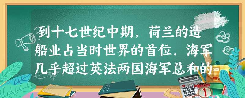 到十七世纪中期,荷兰的造船业占当时世界的首位,海军几乎超过英法两国海军总和的 到十七世纪中期,荷兰的造船业占当时世界的首位,海军几乎超过英法两国海军总和的