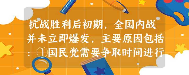 抗战胜利后初期,全国内战并未立即爆发,主要原因包括:①国民党需要争取时间进行 抗战胜利后初期,全国内战并未立即爆发,主要原因包括:①国民党需要争取时间进行