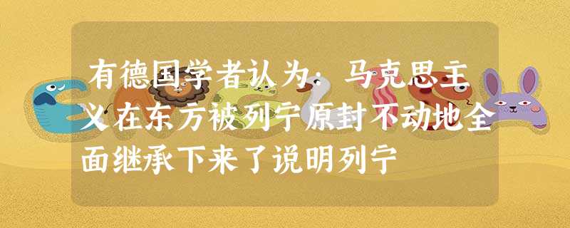 有德国学者认为:马克思主义在东方被列宁原封不动地全面继承下来了说明列宁 有德国学者认为:马克思主义在东方被列宁原封不动地全面继承下来了说明列宁