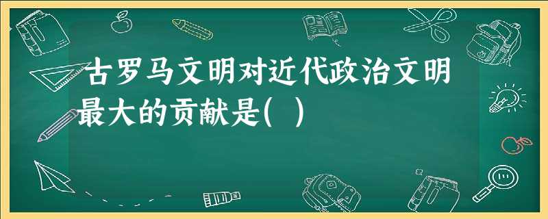 古罗马文明对近代政治文明最大的贡献是() 古罗马文明对近代政治文明最大的贡献是()