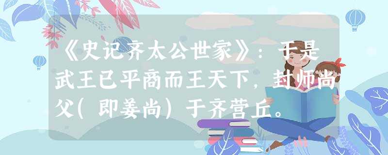 《史记齐太公世家》:于是武王已平商而王天下,封师尚父(即姜尚)于齐营丘。 《史记齐太公世家》:于是武王已平商而王天下,封师尚父(即姜尚)于齐营丘。