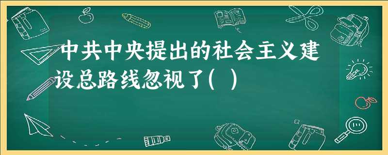中共中央提出的社会主义建设总路线忽视了() 中共中央提出的社会主义建设总路线忽视了()