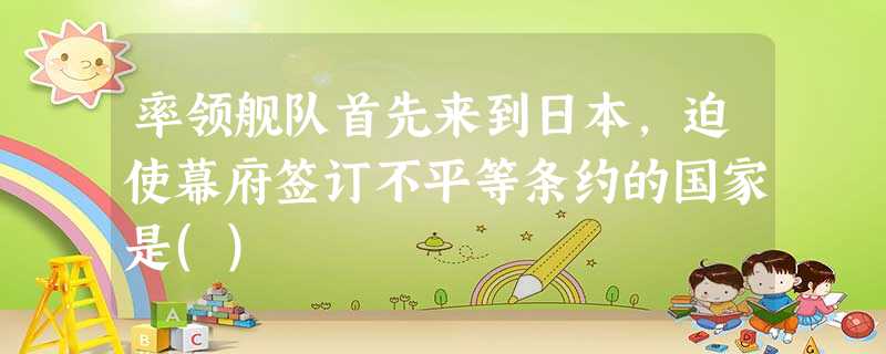 率领舰队首先来到日本,迫使幕府签订不平等条约的国家是() 率领舰队首先来到日本,迫使幕府签订不平等条约的国家是()