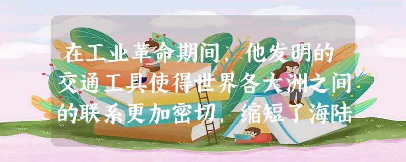 在工业革命期间,他发明的交通工具使得世界各大洲之间的联系更加密切,缩短了海陆 在工业革命期间,他发明的交通工具使得世界各大洲之间的联系更加密切,缩短了海陆